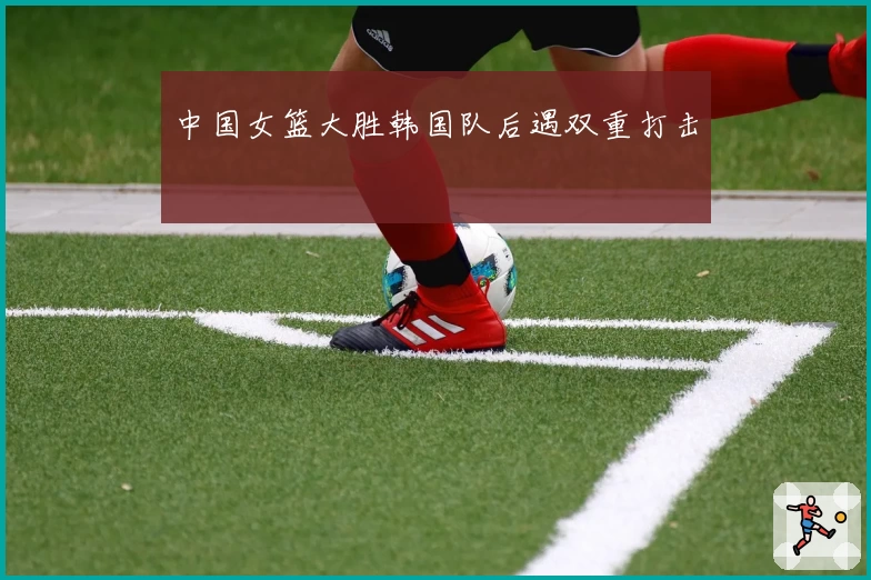 中国女篮大胜韩国队后遇双重打击