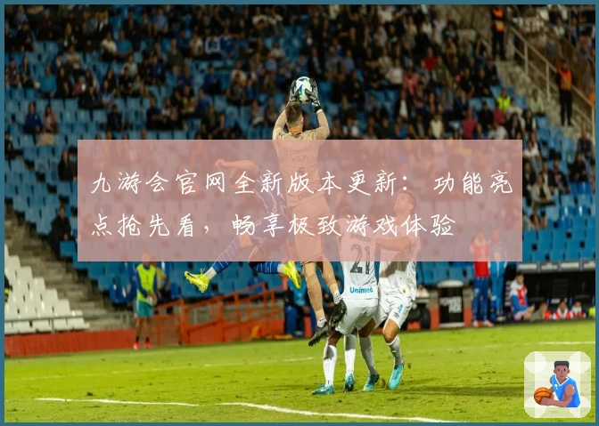 九游会官网全新版本更新：功能亮点抢先看，畅享极致游戏体验