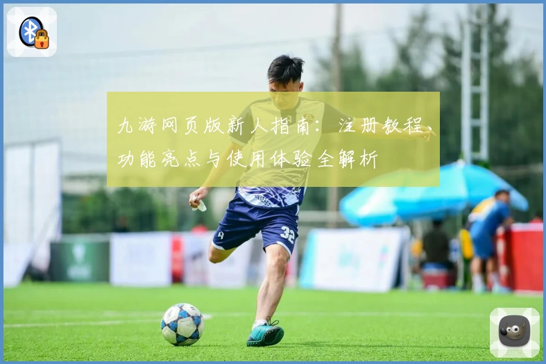 九游网页版新人指南：注册教程、功能亮点与使用体验全解析