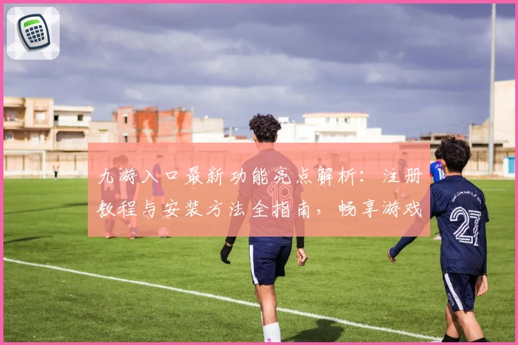 九游入口最新功能亮点解析：注册教程与安装方法全指南，畅享游戏高品质体验