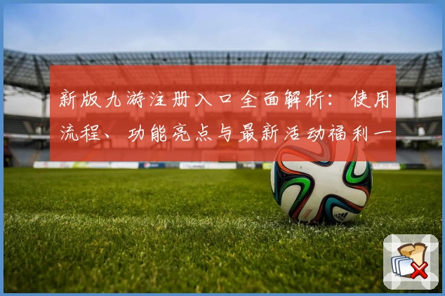 新版九游注册入口全面解析：使用流程、功能亮点与最新活动福利一览