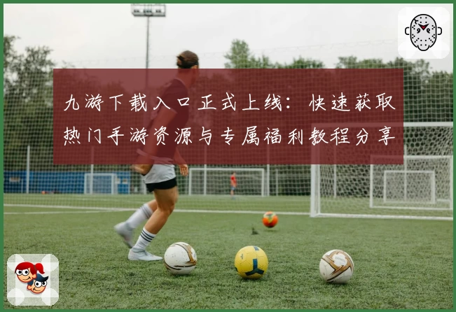九游下载入口正式上线：快速获取热门手游资源与专属福利教程分享