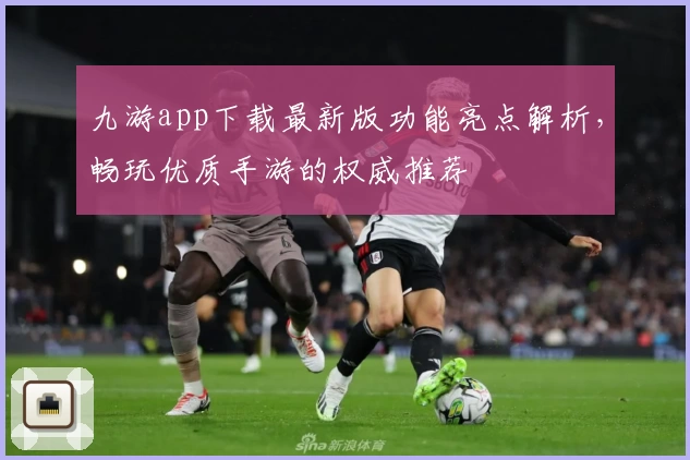 九游app下载最新版功能亮点解析，畅玩优质手游的权威推荐