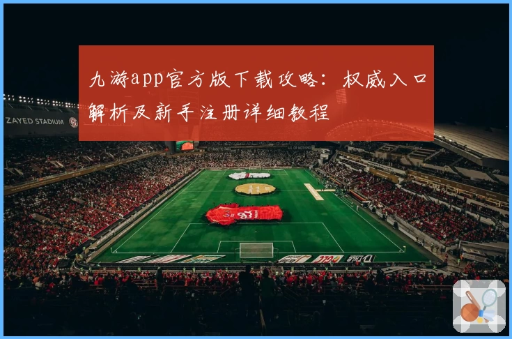 九游app官方版下载攻略：权威入口解析及新手注册详细教程