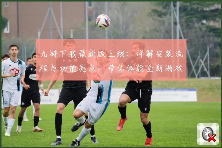 九游下载最新版上线：详解安装流程与功能亮点，带你体验全新游戏世界