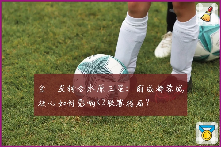 金敃友转会水原三星：前成都蓉城核心如何影响K2联赛格局？