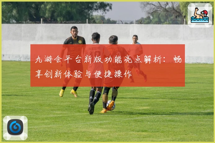 九游会平台新版功能亮点解析：畅享创新体验与便捷操作