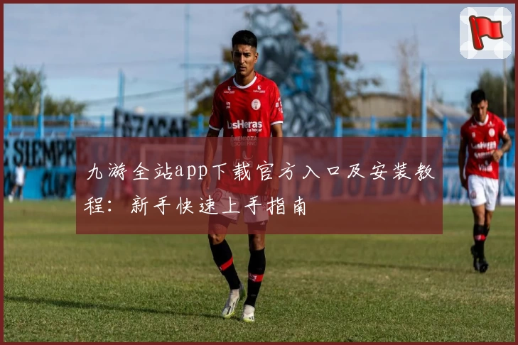 九游全站app下载官方入口及安装教程：新手快速上手指南