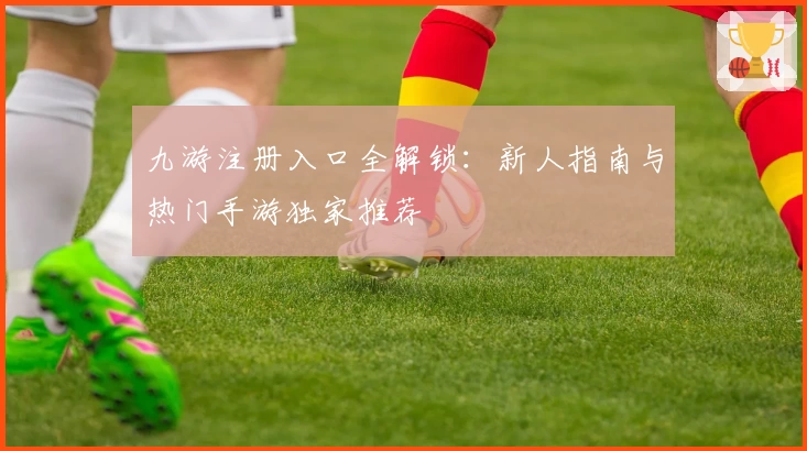 九游注册入口全解锁：新人指南与热门手游独家推荐