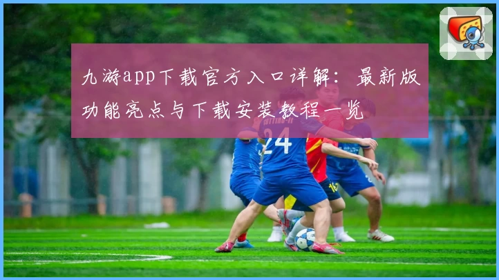 九游app下载官方入口详解：最新版功能亮点与下载安装教程一览