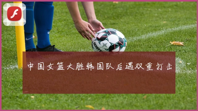 中国女篮大胜韩国队后遇双重打击