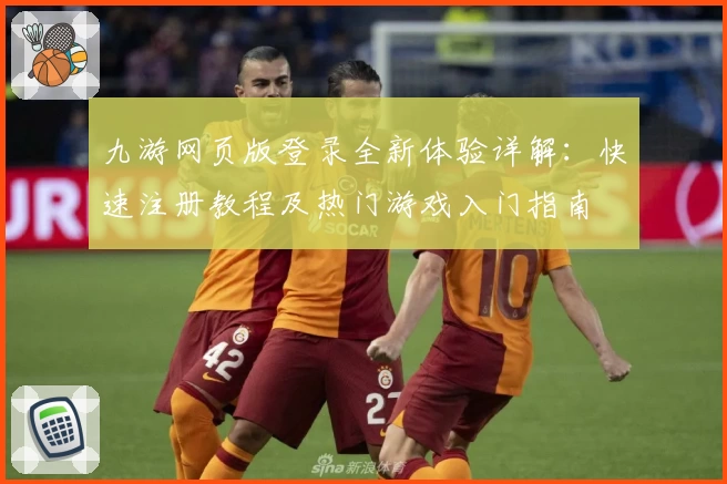 九游网页版登录全新体验详解：快速注册教程及热门游戏入门指南
