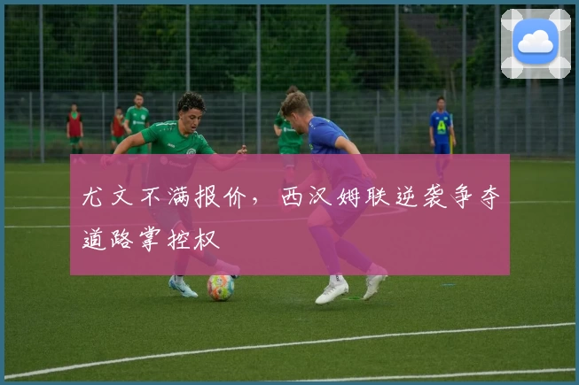 尤文不满报价,西汉姆联逆袭争夺道路掌控权
