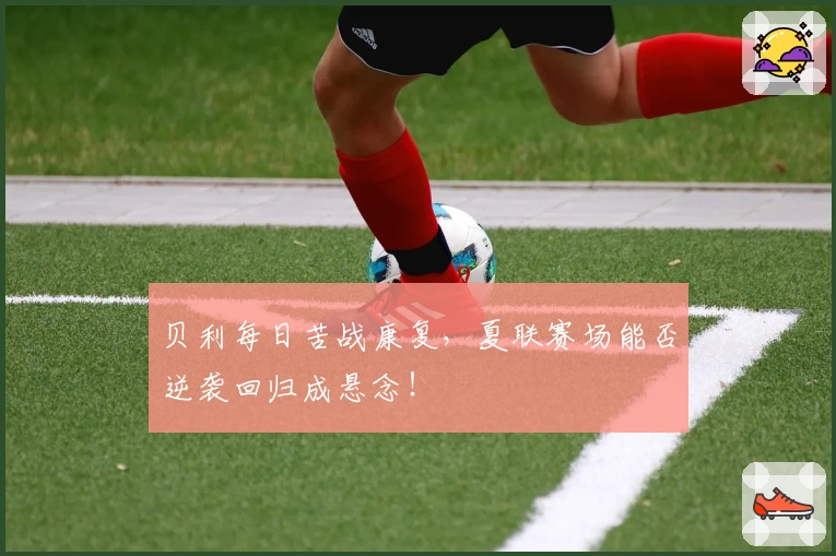 贝利每日苦战康复，夏联赛场能否逆袭回归成悬念！