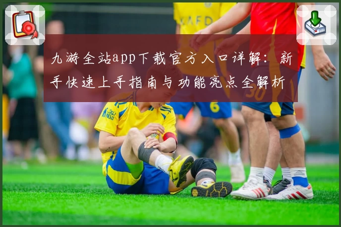 九游全站app下载官方入口详解：新手快速上手指南与功能亮点全解析