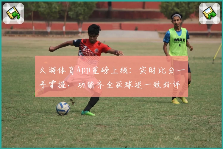 久游体育App重磅上线：实时比分一手掌握，功能齐全获球迷一致好评