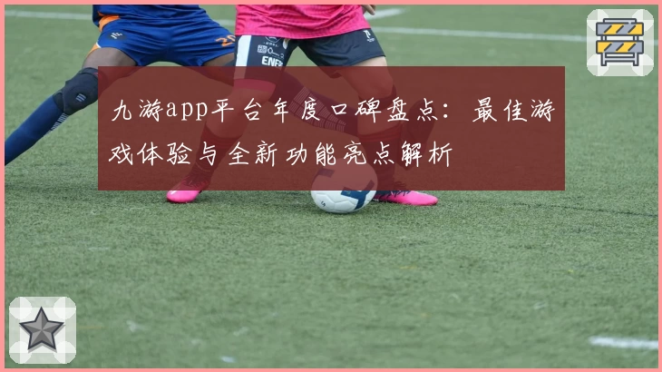 九游app平台年度口碑盘点：最佳游戏体验与全新功能亮点解析