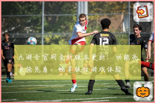 九游会官网全新版本更新：功能亮点抢先看，畅享极致游戏体验