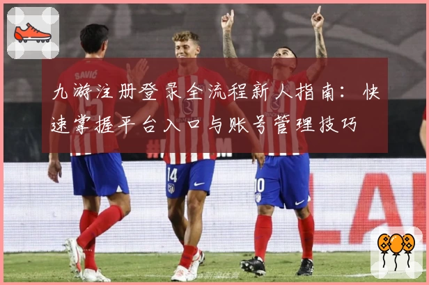 九游注册登录全流程新人指南：快速掌握平台入口与账号管理技巧