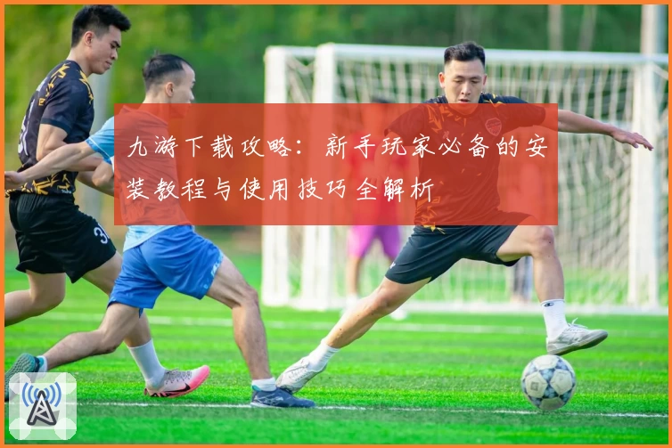 九游下载攻略：新手玩家必备的安装教程与使用技巧全解析