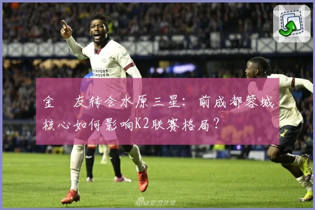金敃友转会水原三星：前成都蓉城核心如何影响K2联赛格局？
